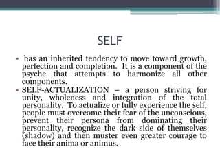 SELF
• has an inherited tendency to move toward growth,
perfection and completion. It is a component of the
psyche that attempts to harmonize all other
components.
• SELF-ACTUALIZATION – a person striving for
unity, wholeness and integration of the total
personality. To actualize or fully experience the self,
people must overcome their fear of the unconscious,
prevent their persona from dominating their
personality, recognize the dark side of themselves
(shadow) and then muster even greater courage to
face their anima or animus.
 