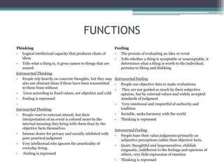 FUNCTIONS
Thinking
• Logical intellectual capacity that produces chain of
ideas
• Tells what a thing is, it gives names to things that are
sensed
Extraverted Thinking
• People rely heavily on concrete thoughts, but they may
also use abstract ideas if these have been transmitted
to them from without
• Lives according to fixed values, are objective and cold
• Feeling is repressed
•
Introverted Thinking
• People react to external stimuli, but their
interpretation of an event is colored more by the
internal meaning they bring with them than by the
objective facts themselves.
• Intense desire for privacy and socially inhibited with
poor practical judgment
• Very intellectual who ignores the practicality of
everyday living
• Feeling is repressed
Feeling
• The process of evaluating an idea or event
• Tells whether a thing is acceptable or unacceptable, it
determines what a thing is worth to the individual;
pertains to liking and disliking
Extraverted Feeling
• People use objective data to make evaluations
• They are not guided so much by their subjective
opinion, but by external values and widely accepted
standards of judgment
• Very emotional and respectful of authority and
tradition
• Sociable, seeks harmony with the world
• Thinking is repressed
Introverted Feeling
• People base their value judgments primarily on
subjective perceptions rather than objective facts.
• Quiet, thoughtful and hypersensitive, childish
enigmatic, indifferent to the feelings and opinions of
others, very little expression of emotion
• Thinking is repressed
 