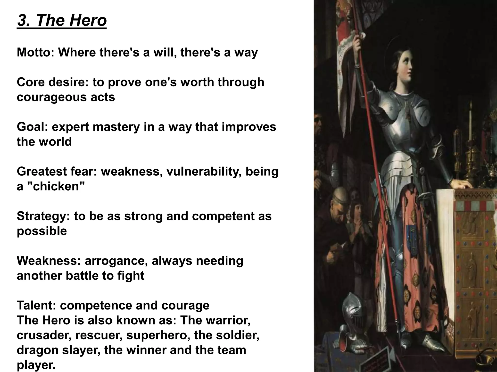 3. The Hero
Motto: Where there's a will, there's a way
Core desire: to prove one's worth through
courageous acts
Goal: expert mastery in a way that improves
the world
Greatest fear: weakness, vulnerability, being
a "chicken"
Strategy: to be as strong and competent as
possible
Weakness: arrogance, always needing
another battle to fight
Talent: competence and courage
The Hero is also known as: The warrior,
crusader, rescuer, superhero, the soldier,
dragon slayer, the winner and the team
player.
 
