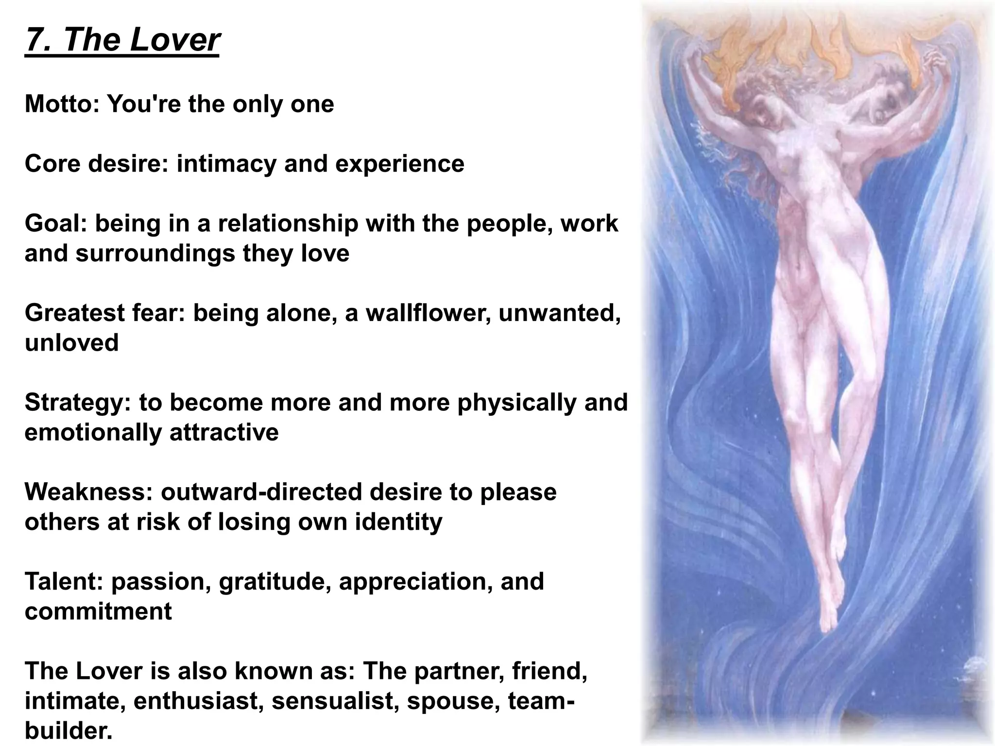 7. The Lover
Motto: You're the only one
Core desire: intimacy and experience
Goal: being in a relationship with the people, work
and surroundings they love
Greatest fear: being alone, a wallflower, unwanted,
unloved
Strategy: to become more and more physically and
emotionally attractive
Weakness: outward-directed desire to please
others at risk of losing own identity
Talent: passion, gratitude, appreciation, and
commitment
The Lover is also known as: The partner, friend,
intimate, enthusiast, sensualist, spouse, team-
builder.
 