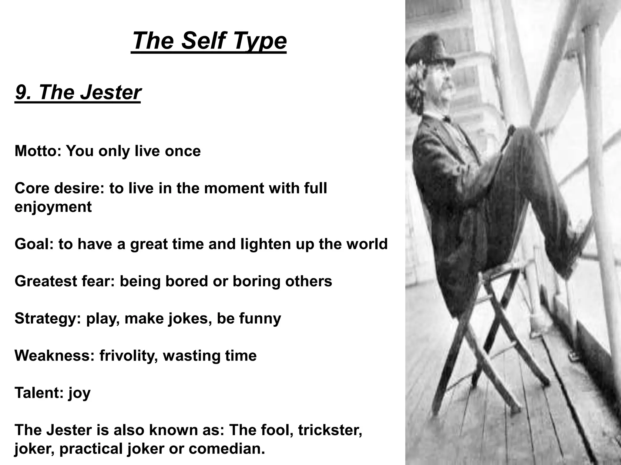 The Self Type
9. The Jester
Motto: You only live once
Core desire: to live in the moment with full
enjoyment
Goal: to have a great time and lighten up the world
Greatest fear: being bored or boring others
Strategy: play, make jokes, be funny
Weakness: frivolity, wasting time
Talent: joy
The Jester is also known as: The fool, trickster,
joker, practical joker or comedian.
 