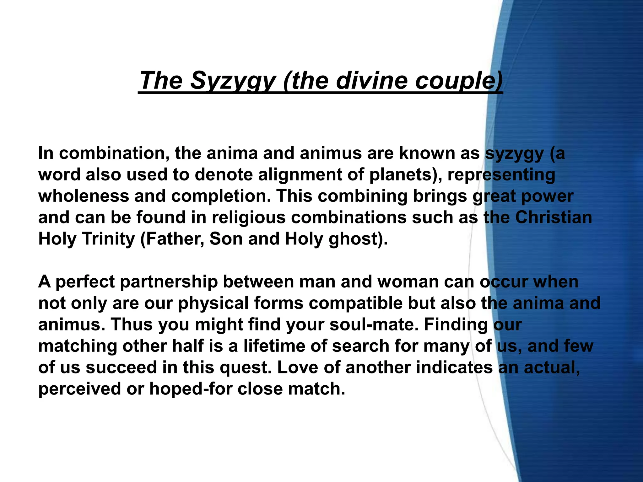 The Syzygy (the divine couple)
In combination, the anima and animus are known as syzygy (a
word also used to denote alignment of planets), representing
wholeness and completion. This combining brings great power
and can be found in religious combinations such as the Christian
Holy Trinity (Father, Son and Holy ghost).
A perfect partnership between man and woman can occur when
not only are our physical forms compatible but also the anima and
animus. Thus you might find your soul-mate. Finding our
matching other half is a lifetime of search for many of us, and few
of us succeed in this quest. Love of another indicates an actual,
perceived or hoped-for close match.
 