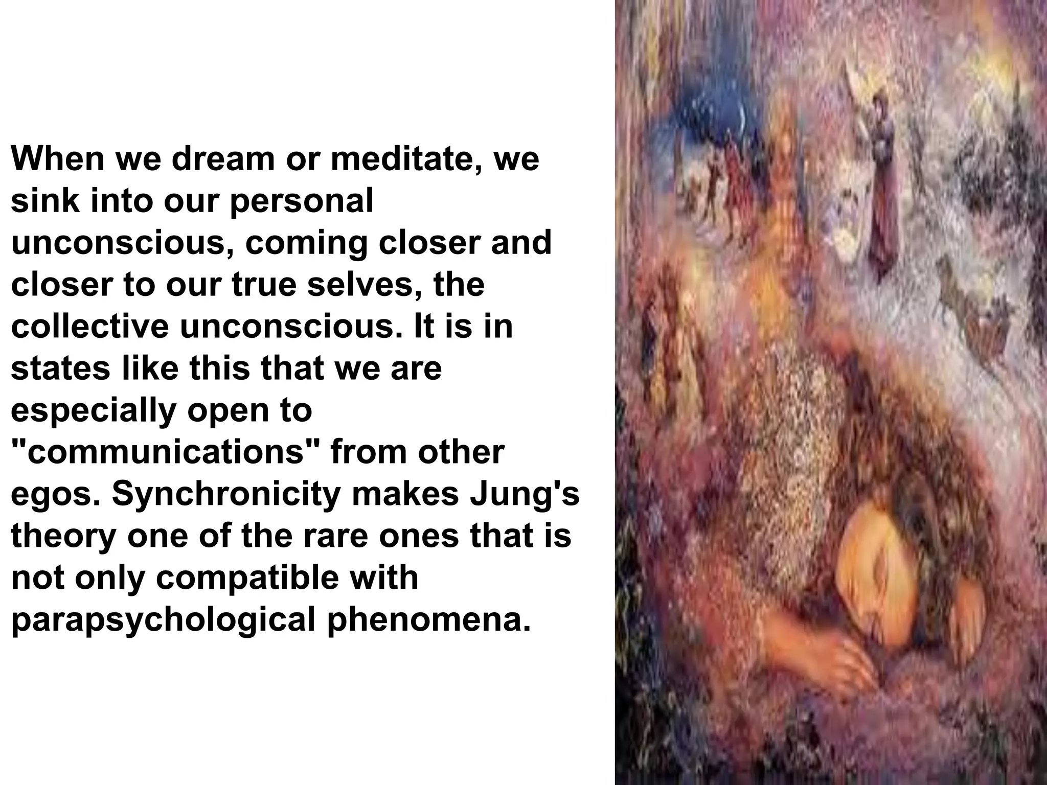When we dream or meditate, we
sink into our personal
unconscious, coming closer and
closer to our true selves, the
collective unconscious. It is in
states like this that we are
especially open to
"communications" from other
egos. Synchronicity makes Jung's
theory one of the rare ones that is
not only compatible with
parapsychological phenomena.
 
