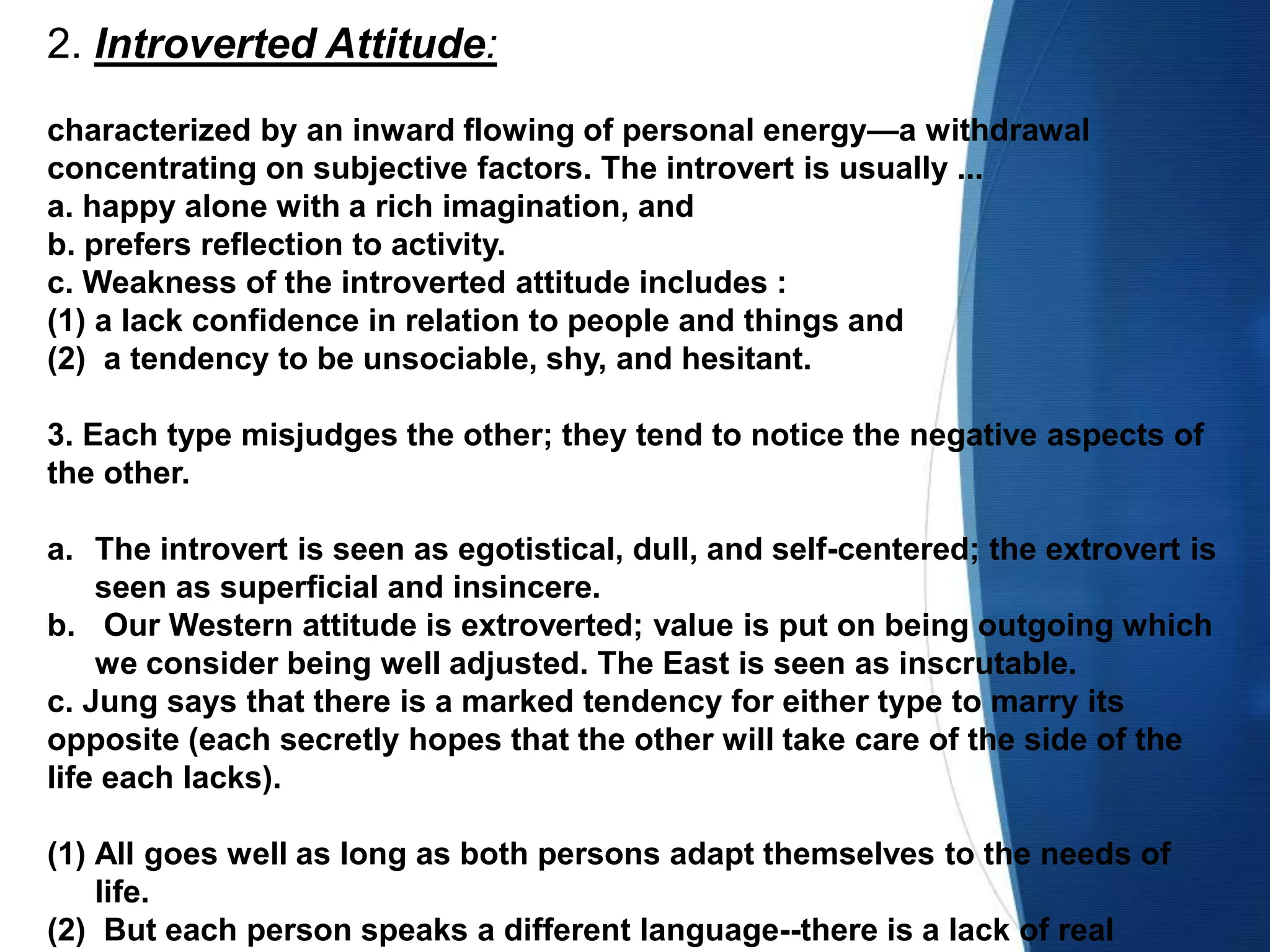 2. Introverted Attitude:
characterized by an inward flowing of personal energy—a withdrawal
concentrating on subjective factors. The introvert is usually ...
a. happy alone with a rich imagination, and
b. prefers reflection to activity.
c. Weakness of the introverted attitude includes :
(1) a lack confidence in relation to people and things and
(2) a tendency to be unsociable, shy, and hesitant.
3. Each type misjudges the other; they tend to notice the negative aspects of
the other.
a. The introvert is seen as egotistical, dull, and self-centered; the extrovert is
seen as superficial and insincere.
b. Our Western attitude is extroverted; value is put on being outgoing which
we consider being well adjusted. The East is seen as inscrutable.
c. Jung says that there is a marked tendency for either type to marry its
opposite (each secretly hopes that the other will take care of the side of the
life each lacks).
(1) All goes well as long as both persons adapt themselves to the needs of
life.
(2) But each person speaks a different language--there is a lack of real
 