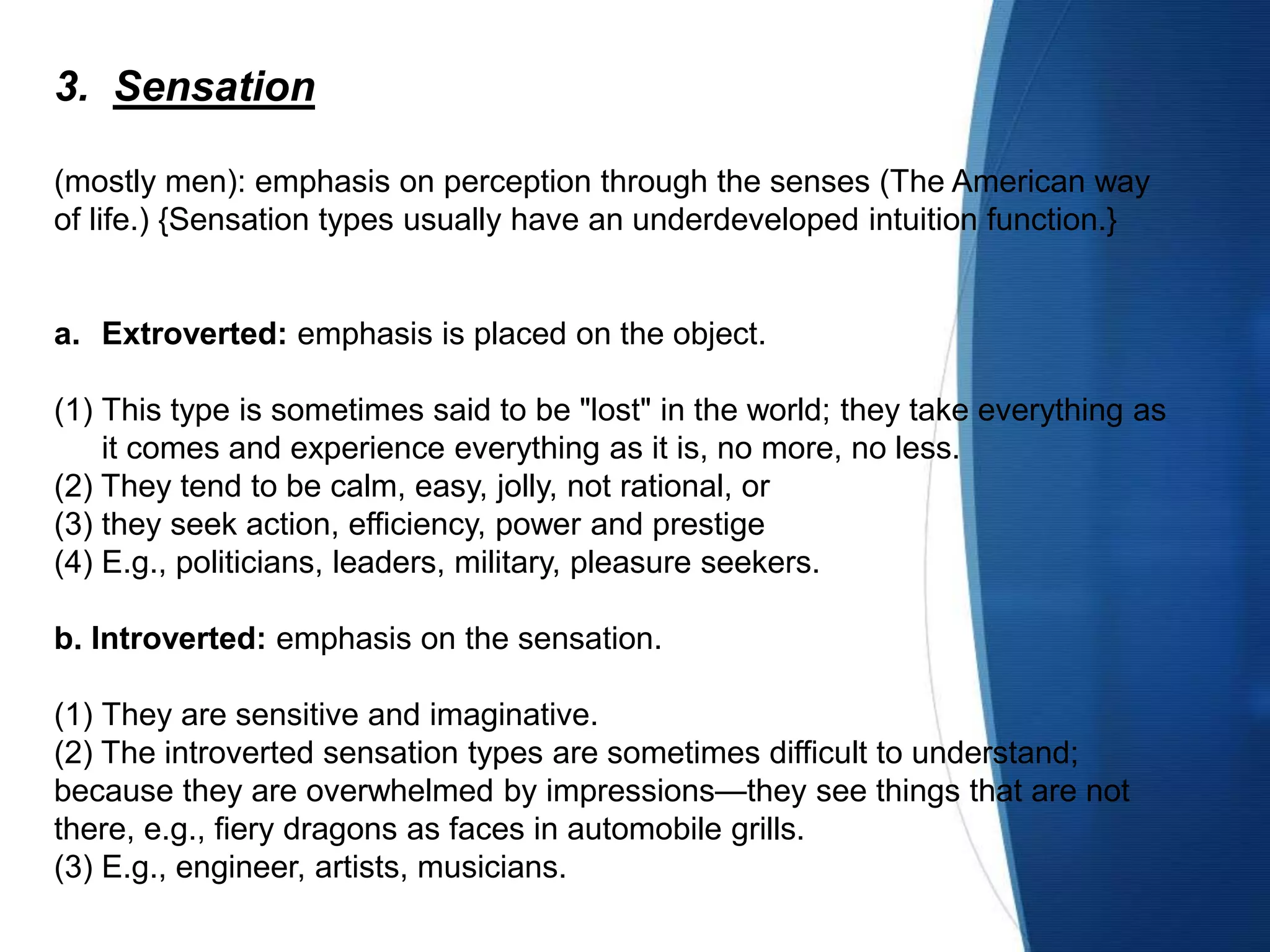 3. Sensation
(mostly men): emphasis on perception through the senses (The American way
of life.) {Sensation types usually have an underdeveloped intuition function.}
a. Extroverted: emphasis is placed on the object.
(1) This type is sometimes said to be "lost" in the world; they take everything as
it comes and experience everything as it is, no more, no less.
(2) They tend to be calm, easy, jolly, not rational, or
(3) they seek action, efficiency, power and prestige
(4) E.g., politicians, leaders, military, pleasure seekers.
b. Introverted: emphasis on the sensation.
(1) They are sensitive and imaginative.
(2) The introverted sensation types are sometimes difficult to understand;
because they are overwhelmed by impressions—they see things that are not
there, e.g., fiery dragons as faces in automobile grills.
(3) E.g., engineer, artists, musicians.
 