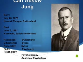S
Carl Gustav
Jung
Born:
July 26, 1875
Kesswil Thurgau Switzerland
Died:
June 6, 1961
Kusnacht, Zurich Switzerland
Residence: Switzerland
Citizenship: Swiss
Nationality: Swiss
Fields: Psychiatry,
Psychology,
Psychotherapy,
Analytical Psychology
 