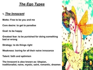 The Ego Types
1. The Innocent
Motto: Free to be you and me
Core desire: to get to paradise
Goal: to be happy
Greatest fear: to be punished for doing something
bad or wrong
Strategy: to do things right
Weakness: boring for all their naive innocence
Talent: faith and optimism
The Innocent is also known as: Utopian,
traditionalist, naive, mystic, saint, romantic, dreamer.
 