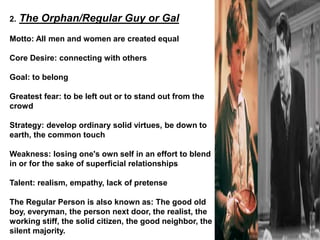 2. The Orphan/Regular Guy or Gal
Motto: All men and women are created equal
Core Desire: connecting with others
Goal: to belong
Greatest fear: to be left out or to stand out from the
crowd
Strategy: develop ordinary solid virtues, be down to
earth, the common touch
Weakness: losing one's own self in an effort to blend
in or for the sake of superficial relationships
Talent: realism, empathy, lack of pretense
The Regular Person is also known as: The good old
boy, everyman, the person next door, the realist, the
working stiff, the solid citizen, the good neighbor, the
silent majority.
 