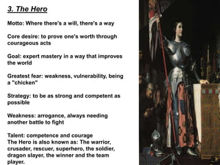 3. The Hero
Motto: Where there's a will, there's a way
Core desire: to prove one's worth through
courageous acts
Goal: expert mastery in a way that improves
the world
Greatest fear: weakness, vulnerability, being
a "chicken"
Strategy: to be as strong and competent as
possible
Weakness: arrogance, always needing
another battle to fight
Talent: competence and courage
The Hero is also known as: The warrior,
crusader, rescuer, superhero, the soldier,
dragon slayer, the winner and the team
player.
 