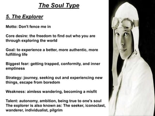 The Soul Type
5. The Explorer
Motto: Don't fence me in
Core desire: the freedom to find out who you are
through exploring the world
Goal: to experience a better, more authentic, more
fulfilling life
Biggest fear: getting trapped, conformity, and inner
emptiness
Strategy: journey, seeking out and experiencing new
things, escape from boredom
Weakness: aimless wandering, becoming a misfit
Talent: autonomy, ambition, being true to one's soul
The explorer is also known as: The seeker, iconoclast,
wanderer, individualist, pilgrim
 