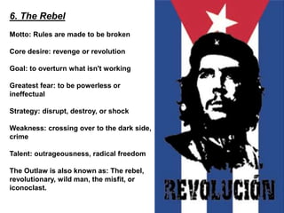 6. The Rebel
Motto: Rules are made to be broken
Core desire: revenge or revolution
Goal: to overturn what isn't working
Greatest fear: to be powerless or
ineffectual
Strategy: disrupt, destroy, or shock
Weakness: crossing over to the dark side,
crime
Talent: outrageousness, radical freedom
The Outlaw is also known as: The rebel,
revolutionary, wild man, the misfit, or
iconoclast.
 