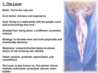 7. The Lover
Motto: You're the only one
Core desire: intimacy and experience
Goal: being in a relationship with the people, work
and surroundings they love
Greatest fear: being alone, a wallflower, unwanted,
unloved
Strategy: to become more and more physically and
emotionally attractive
Weakness: outward-directed desire to please
others at risk of losing own identity
Talent: passion, gratitude, appreciation, and
commitment
The Lover is also known as: The partner, friend,
intimate, enthusiast, sensualist, spouse, team-
builder.
 