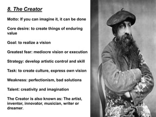 8. The Creator
Motto: If you can imagine it, it can be done
Core desire: to create things of enduring
value
Goal: to realize a vision
Greatest fear: mediocre vision or execution
Strategy: develop artistic control and skill
Task: to create culture, express own vision
Weakness: perfectionism, bad solutions
Talent: creativity and imagination
The Creator is also known as: The artist,
inventor, innovator, musician, writer or
dreamer.
 