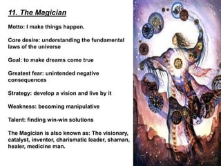 11. The Magician
Motto: I make things happen.
Core desire: understanding the fundamental
laws of the universe
Goal: to make dreams come true
Greatest fear: unintended negative
consequences
Strategy: develop a vision and live by it
Weakness: becoming manipulative
Talent: finding win-win solutions
The Magician is also known as: The visionary,
catalyst, inventor, charismatic leader, shaman,
healer, medicine man.
 