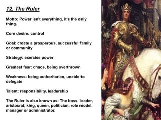 12. The Ruler
Motto: Power isn't everything, it's the only
thing.
Core desire: control
Goal: create a prosperous, successful family
or community
Strategy: exercise power
Greatest fear: chaos, being overthrown
Weakness: being authoritarian, unable to
delegate
Talent: responsibility, leadership
The Ruler is also known as: The boss, leader,
aristocrat, king, queen, politician, role model,
manager or administrator.
 