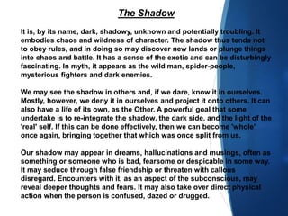 The Shadow
It is, by its name, dark, shadowy, unknown and potentially troubling. It
embodies chaos and wildness of character. The shadow thus tends not
to obey rules, and in doing so may discover new lands or plunge things
into chaos and battle. It has a sense of the exotic and can be disturbingly
fascinating. In myth, it appears as the wild man, spider-people,
mysterious fighters and dark enemies.
We may see the shadow in others and, if we dare, know it in ourselves.
Mostly, however, we deny it in ourselves and project it onto others. It can
also have a life of its own, as the Other. A powerful goal that some
undertake is to re-integrate the shadow, the dark side, and the light of the
'real' self. If this can be done effectively, then we can become 'whole'
once again, bringing together that which was once split from us.
Our shadow may appear in dreams, hallucinations and musings, often as
something or someone who is bad, fearsome or despicable in some way.
It may seduce through false friendship or threaten with callous
disregard. Encounters with it, as an aspect of the subconscious, may
reveal deeper thoughts and fears. It may also take over direct physical
action when the person is confused, dazed or drugged.
 
