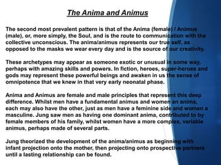 The Anima and Animus
The second most prevalent pattern is that of the Anima (female) / Animus
(male), or, more simply, the Soul, and is the route to communication with the
collective unconscious. The anima/animus represents our true self, as
opposed to the masks we wear every day and is the source of our creativity.
These archetypes may appear as someone exotic or unusual in some way,
perhaps with amazing skills and powers. In fiction, heroes, super-heroes and
gods may represent these powerful beings and awaken in us the sense of
omnipotence that we knew in that very early neonatal phase.
Anima and Animus are female and male principles that represent this deep
difference. Whilst men have a fundamental animus and women an anima,
each may also have the other, just as men have a feminine side and women a
masculine. Jung saw men as having one dominant anima, contributed to by
female members of his family, whilst women have a more complex, variable
animus, perhaps made of several parts.
Jung theorized the development of the anima/animus as beginning with
infant projection onto the mother, then projecting onto prospective partners
until a lasting relationship can be found.
 