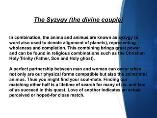 The Syzygy (the divine couple)
In combination, the anima and animus are known as syzygy (a
word also used to denote alignment of planets), representing
wholeness and completion. This combining brings great power
and can be found in religious combinations such as the Christian
Holy Trinity (Father, Son and Holy ghost).
A perfect partnership between man and woman can occur when
not only are our physical forms compatible but also the anima and
animus. Thus you might find your soul-mate. Finding our
matching other half is a lifetime of search for many of us, and few
of us succeed in this quest. Love of another indicates an actual,
perceived or hoped-for close match.
 