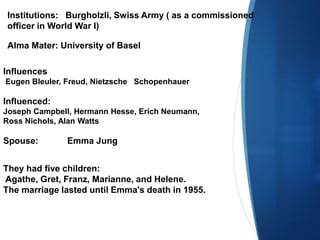 Institutions: Burgholzli, Swiss Army ( as a commissioned
officer in World War I)
Alma Mater: University of Basel
Influences
Eugen Bleuler, Freud, Nietzsche Schopenhauer
Influenced:
Joseph Campbell, Hermann Hesse, Erich Neumann,
Ross Nichols, Alan Watts
Spouse: Emma Jung
They had five children:
Agathe, Gret, Franz, Marianne, and Helene.
The marriage lasted until Emma's death in 1955.
 