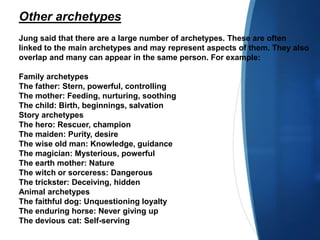 Other archetypes
Jung said that there are a large number of archetypes. These are often
linked to the main archetypes and may represent aspects of them. They also
overlap and many can appear in the same person. For example:
Family archetypes
The father: Stern, powerful, controlling
The mother: Feeding, nurturing, soothing
The child: Birth, beginnings, salvation
Story archetypes
The hero: Rescuer, champion
The maiden: Purity, desire
The wise old man: Knowledge, guidance
The magician: Mysterious, powerful
The earth mother: Nature
The witch or sorceress: Dangerous
The trickster: Deceiving, hidden
Animal archetypes
The faithful dog: Unquestioning loyalty
The enduring horse: Never giving up
The devious cat: Self-serving
 