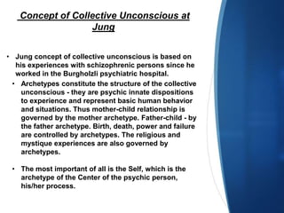 Concept of Collective Unconscious at
Jung
• Jung concept of collective unconscious is based on
his experiences with schizophrenic persons since he
worked in the Burgholzli psychiatric hospital.
• Archetypes constitute the structure of the collective
unconscious - they are psychic innate dispositions
to experience and represent basic human behavior
and situations. Thus mother-child relationship is
governed by the mother archetype. Father-child - by
the father archetype. Birth, death, power and failure
are controlled by archetypes. The religious and
mystique experiences are also governed by
archetypes.
• The most important of all is the Self, which is the
archetype of the Center of the psychic person,
his/her process.
 