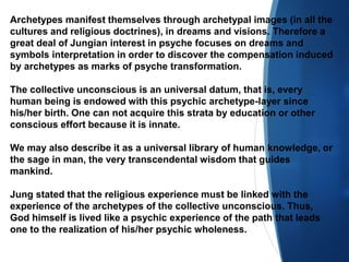 Archetypes manifest themselves through archetypal images (in all the
cultures and religious doctrines), in dreams and visions. Therefore a
great deal of Jungian interest in psyche focuses on dreams and
symbols interpretation in order to discover the compensation induced
by archetypes as marks of psyche transformation.
The collective unconscious is an universal datum, that is, every
human being is endowed with this psychic archetype-layer since
his/her birth. One can not acquire this strata by education or other
conscious effort because it is innate.
We may also describe it as a universal library of human knowledge, or
the sage in man, the very transcendental wisdom that guides
mankind.
Jung stated that the religious experience must be linked with the
experience of the archetypes of the collective unconscious. Thus,
God himself is lived like a psychic experience of the path that leads
one to the realization of his/her psychic wholeness.
 