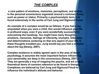 THE COMPLEX
a core pattern of emotions, memories, perceptions, and wishes
in the personal unconscious organized around a common theme,
such as power or status. Primarily a psychoanalytic term, it is
found extensively in the works of Carl Jung and Sigmund Freud.
An example of a complex would be as follows: if you had a leg
amputated when you were a child, this would influence your life
in profound ways, even if you were wonderfully successful in
overcoming the handicap. You might have many thoughts,
emotions, memories, feelings of inferiority, triumphs, bitterness
and determinations centering on that one aspect of your life. If
these thoughts troubled you, Jung would say you had a complex
about the leg (Dewey, 2007).
Complex existence is widely agreed upon in the area of depth
psychology. It assumes the most important factors influencing
your personality are deep in the unconscious (Dewey, 2007).
They are generally a way of mapping the psyche, and are crucial
theoretical items of common reference to be found in therapy.
Complexes are believed by Carl Jung and Sigmund Freud to
influence the individual's attitude and behavior.
 