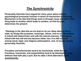 The Synchronicity
Personality theorists have argued for many years about whether
psychological processes function in terms of mechanism or teleology.
Mechanism is the idea that things work in through cause and effect: One
thing leads to another which leads to another, so that the past
determines the present.
Teleology is the idea that we are lead on by our ideas about a future
state, by things like purposes, meanings, values, and so on. Mechanism
is linked with determinism and with the natural sciences. Teleology is
linked with free will and has become rather rare. It is still common
among moral, legal, and religious philosophers, and, of course, among
personality theorists.
Freudians and behaviorists tend to be mechanists, while the neo-
Freudians, humanists, and existentialists tend to be teleologists. Jung
believes that both play a part. But he adds a third alternative called
synchronicity.
 