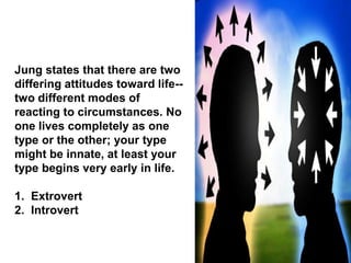 Jung states that there are two
differing attitudes toward life--
two different modes of
reacting to circumstances. No
one lives completely as one
type or the other; your type
might be innate, at least your
type begins very early in life.
1. Extrovert
2. Introvert
 