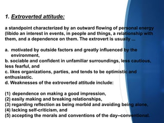 1. Extroverted attitude:
a standpoint characterized by an outward flowing of personal energy
(libido an interest in events, in people and things, a relationship with
them, and a dependence on them. The extrovert is usually ...
a. motivated by outside factors and greatly influenced by the
environment,
b. sociable and confident in unfamiliar surroundings, less cautious,
less fearful, and
c. likes organizations, parties, and tends to be optimistic and
enthusiastic.
d. Weaknesses of the extroverted attitude include:
(1) dependence on making a good impression,
(2) easily making and breaking relationships,
(3) regarding reflection as being morbid and avoiding being alone,
(4) lacking self-criticism, and
(5) accepting the morals and conventions of the day--conventional.
 