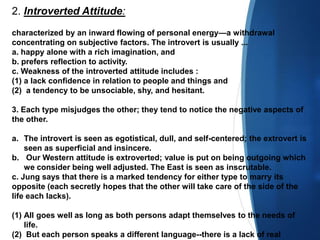 2. Introverted Attitude:
characterized by an inward flowing of personal energy—a withdrawal
concentrating on subjective factors. The introvert is usually ...
a. happy alone with a rich imagination, and
b. prefers reflection to activity.
c. Weakness of the introverted attitude includes :
(1) a lack confidence in relation to people and things and
(2) a tendency to be unsociable, shy, and hesitant.
3. Each type misjudges the other; they tend to notice the negative aspects of
the other.
a. The introvert is seen as egotistical, dull, and self-centered; the extrovert is
seen as superficial and insincere.
b. Our Western attitude is extroverted; value is put on being outgoing which
we consider being well adjusted. The East is seen as inscrutable.
c. Jung says that there is a marked tendency for either type to marry its
opposite (each secretly hopes that the other will take care of the side of the
life each lacks).
(1) All goes well as long as both persons adapt themselves to the needs of
life.
(2) But each person speaks a different language--there is a lack of real
 