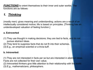 FUNCTIONS to orient themselves to their inner and outer worlds. The
functions are as follows:
1. Thinking
(mostly men): gives meaning and understanding; actions are a result of an
intellectually considered motive; life is based on principles. {Thinking has an
underdeveloped valuation of feeling function.}
a. Extroverted
(1) They use thought in making decisions; they are tied to facts, and do not
pursue abstract ideas.
(2) They tend to suppress facts that do not fit into their schemes.
(3) E.g., an empirical scientist or a trivia buff.
b. Introverted:
(1) They are not interested in facts per se but are interested in abstract ideas.
Facts are not collected for their own value.
(2) Introverted thinkers give little attention to their relationship with the world.
(3) E.g., mathematicians, philosophers.
 