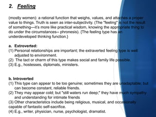 2. Feeling
(mostly women): a rational function that weighs, values, and attaches a proper
value to things. Truth is seen as inter-subjectivity. (The "feeling" is not the result
of something—it’s more like practical wisdom, knowing the appropriate thing to
do under the circumstances-- phronesis). {The feeling type has an
underdeveloped thinking function.}
a. Extroverted:
(1) Personal relationships are important; the extraverted feeling type is well
adjusted to environment.
(2) The tact or charm of this type makes social and family life possible.
(3) E.g., hostesses, diplomats, ministers.
b. Introverted
(1) This type can appear to be too genuine; sometimes they are unadaptable; but
can become constant, reliable friends.
(2) They may appear cold; but "still waters run deep;" they have much sympathy
and understanding for intimate friends
(3) Other characteristics include being religious, musical, and occasionally
capable of fantastic self-sacrifice.
(4) E.g., writer, physician, nurse, psychologist, dramatist.
 