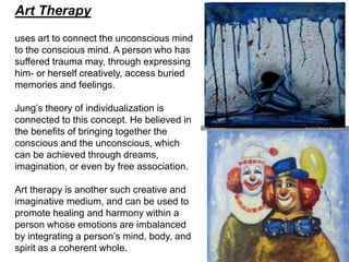 Art Therapy
uses art to connect the unconscious mind
to the conscious mind. A person who has
suffered trauma may, through expressing
him- or herself creatively, access buried
memories and feelings.
Jung’s theory of individualization is
connected to this concept. He believed in
the benefits of bringing together the
conscious and the unconscious, which
can be achieved through dreams,
imagination, or even by free association.
Art therapy is another such creative and
imaginative medium, and can be used to
promote healing and harmony within a
person whose emotions are imbalanced
by integrating a person’s mind, body, and
spirit as a coherent whole.
 