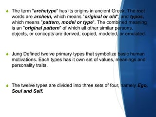 S The term "archetype" has its origins in ancient Greek. The root
words are archein, which means "original or old"; and typos,
which means "pattern, model or type". The combined meaning
is an "original pattern" of which all other similar persons,
objects, or concepts are derived, copied, modeled, or emulated.
S Jung Defined twelve primary types that symbolize basic human
motivations. Each types has it own set of values, meanings and
personality traits.
S The twelve types are divided into three sets of four, namely Ego,
Soul and Self.
 