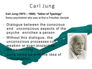 Carl Jung (1875 – 1960): “father of Typology”
Swiss psychiatrist who was at first a Freudian disciple
• Dialogue between the conscious
and unconscious aspects of the
psyche enriches a person
• Without this dialogue, the
unconscious processes can
weaken or even jeopardize
the personality
• J u n g came up with the idea of
Individuation.
Carl Jung
 
