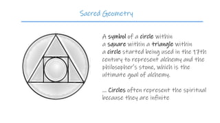 A symbol of a circle within
a square within a triangle within
a circle started being used in the 17th
century to represent alchemy and the
philosopher's stone, which is the
ultimate goal of alchemy.
... Circles often represent the spiritual
because they are infinite
Sacred Geometry
 