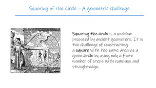 Squaring the circle is a problem
proposed by ancient geometers. It is
the challenge of constructing
a square with the same area as a
given circle by using only a finite
number of steps with compass and
straightedge.
Squaring of the Circle – A geometric challenge
 