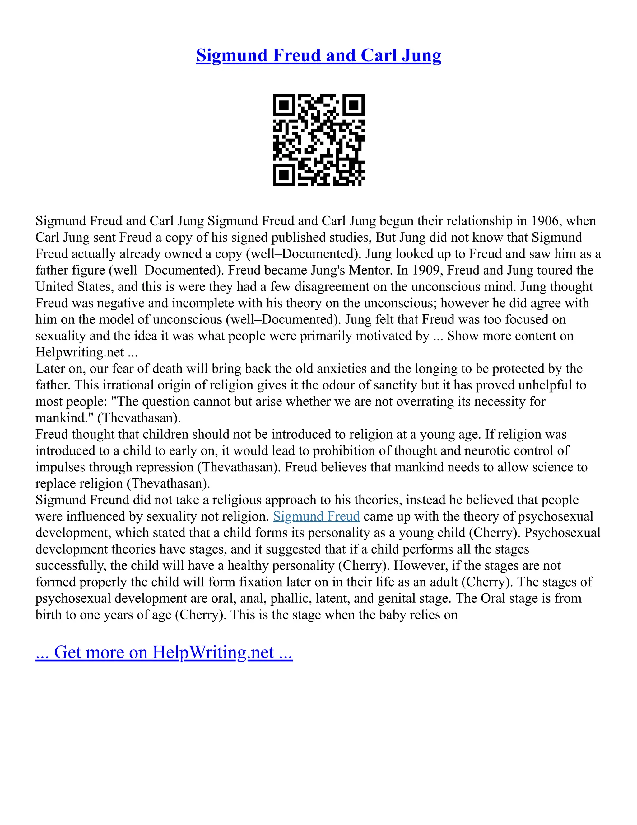 Sigmund Freud and Carl Jung
Sigmund Freud and Carl Jung Sigmund Freud and Carl Jung begun their relationship in 1906, when
Carl Jung sent Freud a copy of his signed published studies, But Jung did not know that Sigmund
Freud actually already owned a copy (well–Documented). Jung looked up to Freud and saw him as a
father figure (well–Documented). Freud became Jung's Mentor. In 1909, Freud and Jung toured the
United States, and this is were they had a few disagreement on the unconscious mind. Jung thought
Freud was negative and incomplete with his theory on the unconscious; however he did agree with
him on the model of unconscious (well–Documented). Jung felt that Freud was too focused on
sexuality and the idea it was what people were primarily motivated by ... Show more content on
Helpwriting.net ...
Later on, our fear of death will bring back the old anxieties and the longing to be protected by the
father. This irrational origin of religion gives it the odour of sanctity but it has proved unhelpful to
most people: "The question cannot but arise whether we are not overrating its necessity for
mankind." (Thevathasan).
Freud thought that children should not be introduced to religion at a young age. If religion was
introduced to a child to early on, it would lead to prohibition of thought and neurotic control of
impulses through repression (Thevathasan). Freud believes that mankind needs to allow science to
replace religion (Thevathasan).
Sigmund Freund did not take a religious approach to his theories, instead he believed that people
were influenced by sexuality not religion. Sigmund Freud came up with the theory of psychosexual
development, which stated that a child forms its personality as a young child (Cherry). Psychosexual
development theories have stages, and it suggested that if a child performs all the stages
successfully, the child will have a healthy personality (Cherry). However, if the stages are not
formed properly the child will form fixation later on in their life as an adult (Cherry). The stages of
psychosexual development are oral, anal, phallic, latent, and genital stage. The Oral stage is from
birth to one years of age (Cherry). This is the stage when the baby relies on
... Get more on HelpWriting.net ...
 