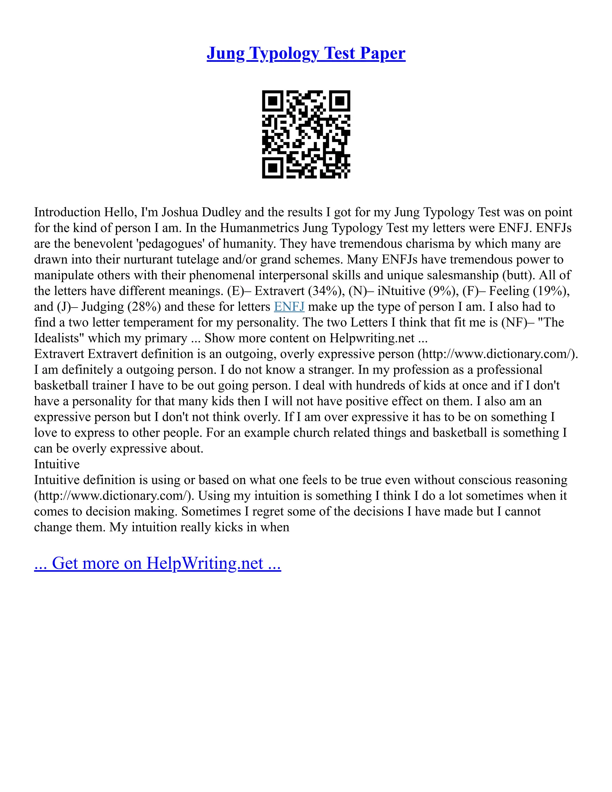 Jung Typology Test Paper
Introduction Hello, I'm Joshua Dudley and the results I got for my Jung Typology Test was on point
for the kind of person I am. In the Humanmetrics Jung Typology Test my letters were ENFJ. ENFJs
are the benevolent 'pedagogues' of humanity. They have tremendous charisma by which many are
drawn into their nurturant tutelage and/or grand schemes. Many ENFJs have tremendous power to
manipulate others with their phenomenal interpersonal skills and unique salesmanship (butt). All of
the letters have different meanings. (E)– Extravert (34%), (N)– iNtuitive (9%), (F)– Feeling (19%),
and (J)– Judging (28%) and these for letters ENFJ make up the type of person I am. I also had to
find a two letter temperament for my personality. The two Letters I think that fit me is (NF)– "The
Idealists" which my primary ... Show more content on Helpwriting.net ...
Extravert Extravert definition is an outgoing, overly expressive person (http://www.dictionary.com/).
I am definitely a outgoing person. I do not know a stranger. In my profession as a professional
basketball trainer I have to be out going person. I deal with hundreds of kids at once and if I don't
have a personality for that many kids then I will not have positive effect on them. I also am an
expressive person but I don't not think overly. If I am over expressive it has to be on something I
love to express to other people. For an example church related things and basketball is something I
can be overly expressive about.
Intuitive
Intuitive definition is using or based on what one feels to be true even without conscious reasoning
(http://www.dictionary.com/). Using my intuition is something I think I do a lot sometimes when it
comes to decision making. Sometimes I regret some of the decisions I have made but I cannot
change them. My intuition really kicks in when
... Get more on HelpWriting.net ...
 