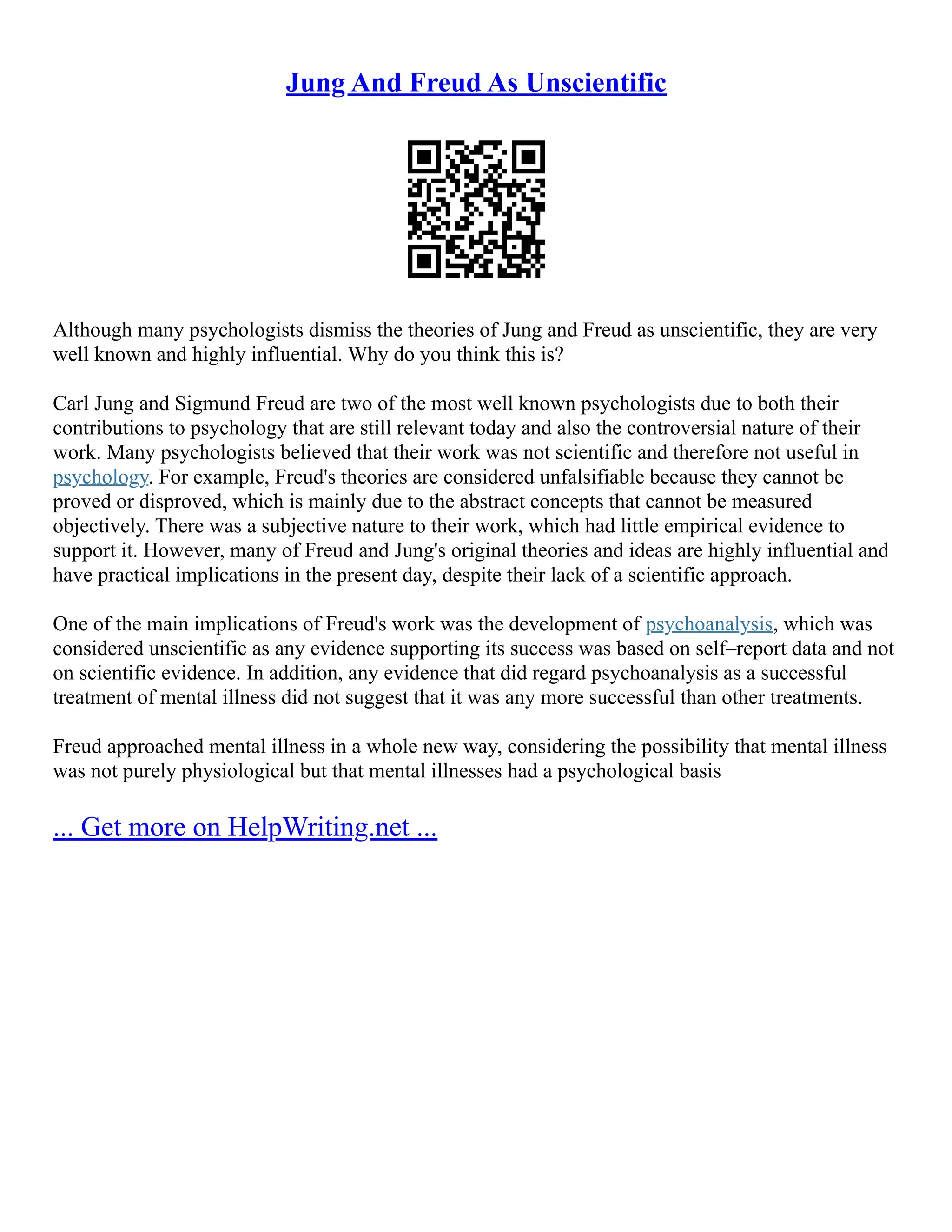 Jung And Freud As Unscientific
Although many psychologists dismiss the theories of Jung and Freud as unscientific, they are very
well known and highly influential. Why do you think this is?
Carl Jung and Sigmund Freud are two of the most well known psychologists due to both their
contributions to psychology that are still relevant today and also the controversial nature of their
work. Many psychologists believed that their work was not scientific and therefore not useful in
psychology. For example, Freud's theories are considered unfalsifiable because they cannot be
proved or disproved, which is mainly due to the abstract concepts that cannot be measured
objectively. There was a subjective nature to their work, which had little empirical evidence to
support it. However, many of Freud and Jung's original theories and ideas are highly influential and
have practical implications in the present day, despite their lack of a scientific approach.
One of the main implications of Freud's work was the development of psychoanalysis, which was
considered unscientific as any evidence supporting its success was based on self–report data and not
on scientific evidence. In addition, any evidence that did regard psychoanalysis as a successful
treatment of mental illness did not suggest that it was any more successful than other treatments.
Freud approached mental illness in a whole new way, considering the possibility that mental illness
was not purely physiological but that mental illnesses had a psychological basis
... Get more on HelpWriting.net ...
 