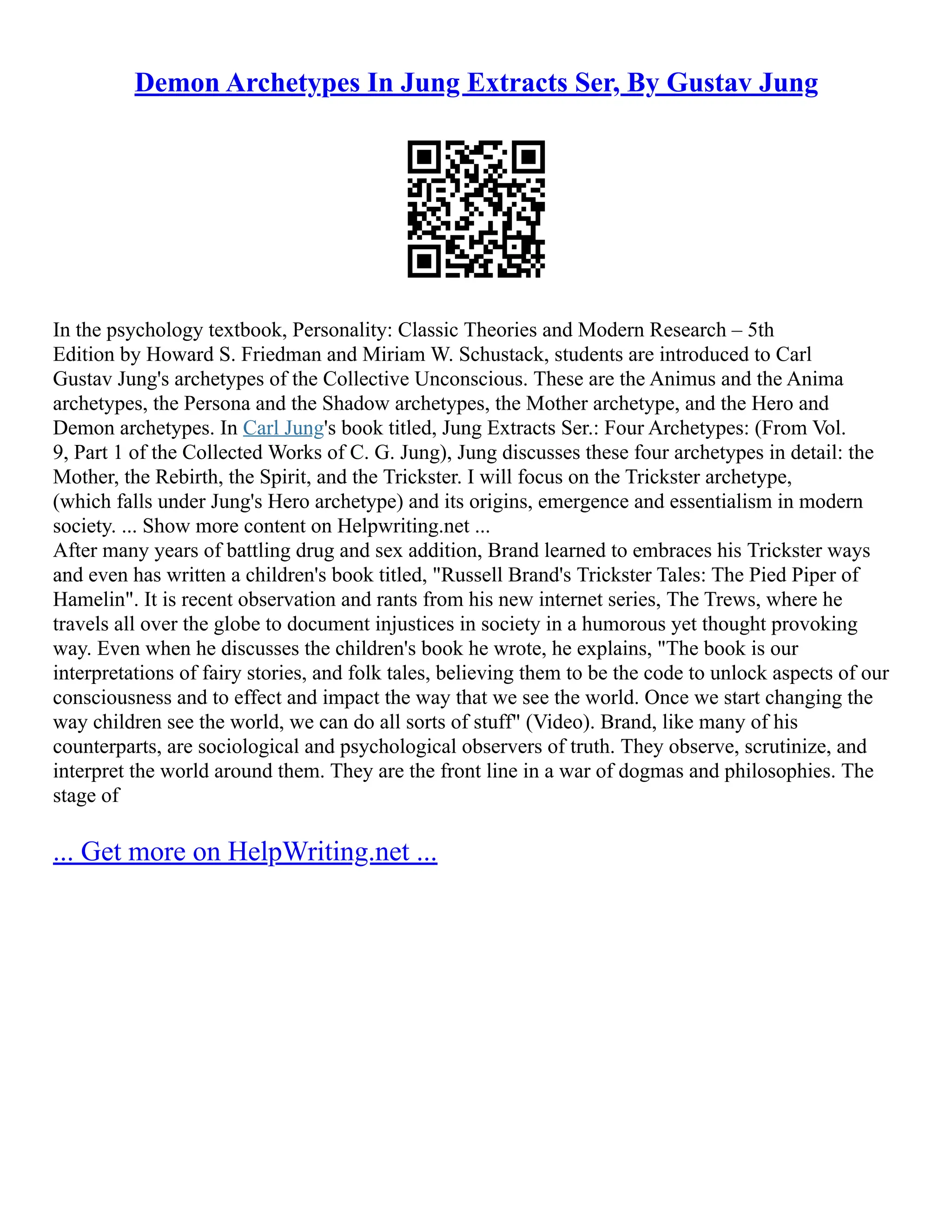 Demon Archetypes In Jung Extracts Ser, By Gustav Jung
In the psychology textbook, Personality: Classic Theories and Modern Research – 5th
Edition by Howard S. Friedman and Miriam W. Schustack, students are introduced to Carl
Gustav Jung's archetypes of the Collective Unconscious. These are the Animus and the Anima
archetypes, the Persona and the Shadow archetypes, the Mother archetype, and the Hero and
Demon archetypes. In Carl Jung's book titled, Jung Extracts Ser.: Four Archetypes: (From Vol.
9, Part 1 of the Collected Works of C. G. Jung), Jung discusses these four archetypes in detail: the
Mother, the Rebirth, the Spirit, and the Trickster. I will focus on the Trickster archetype,
(which falls under Jung's Hero archetype) and its origins, emergence and essentialism in modern
society. ... Show more content on Helpwriting.net ...
After many years of battling drug and sex addition, Brand learned to embraces his Trickster ways
and even has written a children's book titled, "Russell Brand's Trickster Tales: The Pied Piper of
Hamelin". It is recent observation and rants from his new internet series, The Trews, where he
travels all over the globe to document injustices in society in a humorous yet thought provoking
way. Even when he discusses the children's book he wrote, he explains, "The book is our
interpretations of fairy stories, and folk tales, believing them to be the code to unlock aspects of our
consciousness and to effect and impact the way that we see the world. Once we start changing the
way children see the world, we can do all sorts of stuff" (Video). Brand, like many of his
counterparts, are sociological and psychological observers of truth. They observe, scrutinize, and
interpret the world around them. They are the front line in a war of dogmas and philosophies. The
stage of
... Get more on HelpWriting.net ...
 