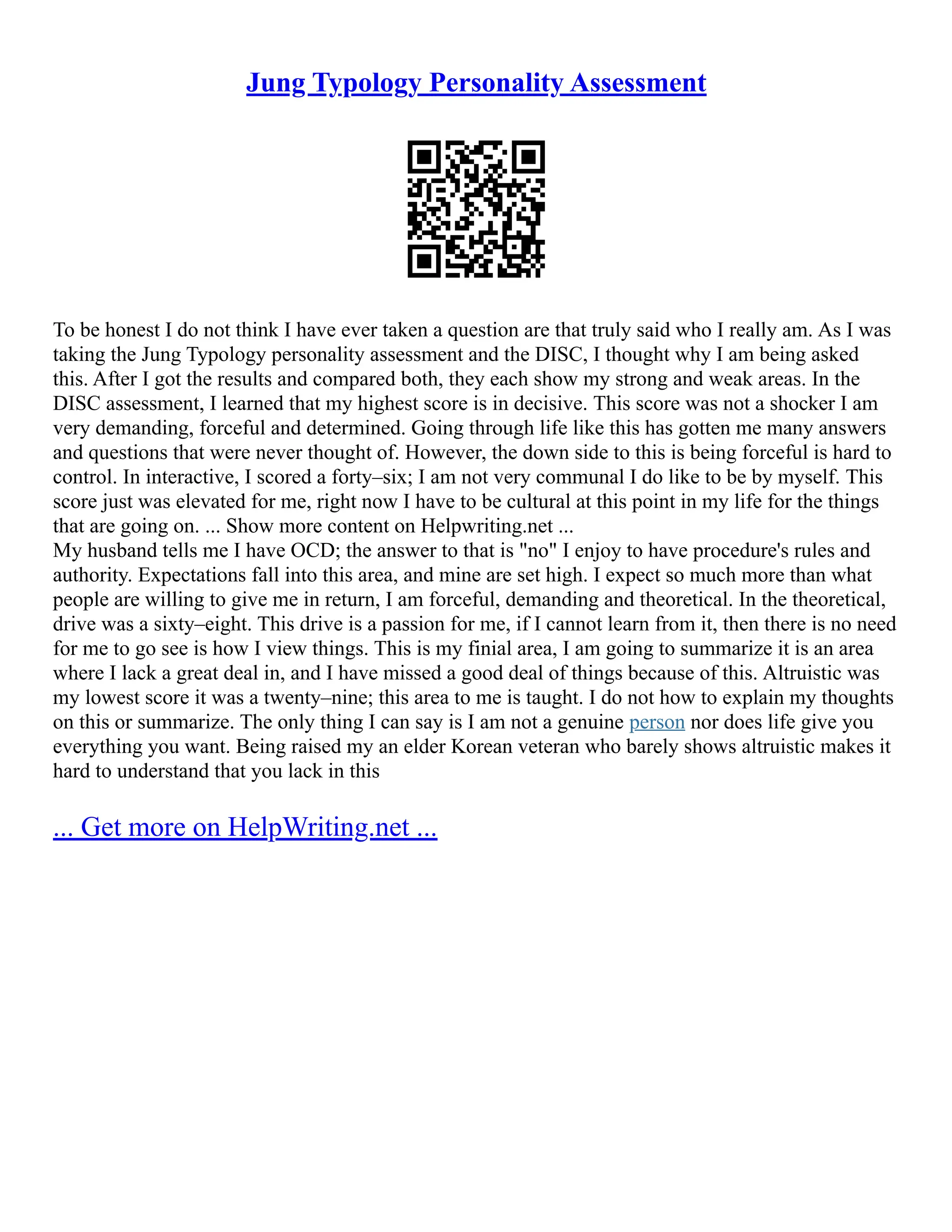 Jung Typology Personality Assessment
To be honest I do not think I have ever taken a question are that truly said who I really am. As I was
taking the Jung Typology personality assessment and the DISC, I thought why I am being asked
this. After I got the results and compared both, they each show my strong and weak areas. In the
DISC assessment, I learned that my highest score is in decisive. This score was not a shocker I am
very demanding, forceful and determined. Going through life like this has gotten me many answers
and questions that were never thought of. However, the down side to this is being forceful is hard to
control. In interactive, I scored a forty–six; I am not very communal I do like to be by myself. This
score just was elevated for me, right now I have to be cultural at this point in my life for the things
that are going on. ... Show more content on Helpwriting.net ...
My husband tells me I have OCD; the answer to that is "no" I enjoy to have procedure's rules and
authority. Expectations fall into this area, and mine are set high. I expect so much more than what
people are willing to give me in return, I am forceful, demanding and theoretical. In the theoretical,
drive was a sixty–eight. This drive is a passion for me, if I cannot learn from it, then there is no need
for me to go see is how I view things. This is my finial area, I am going to summarize it is an area
where I lack a great deal in, and I have missed a good deal of things because of this. Altruistic was
my lowest score it was a twenty–nine; this area to me is taught. I do not how to explain my thoughts
on this or summarize. The only thing I can say is I am not a genuine person nor does life give you
everything you want. Being raised my an elder Korean veteran who barely shows altruistic makes it
hard to understand that you lack in this
... Get more on HelpWriting.net ...
 