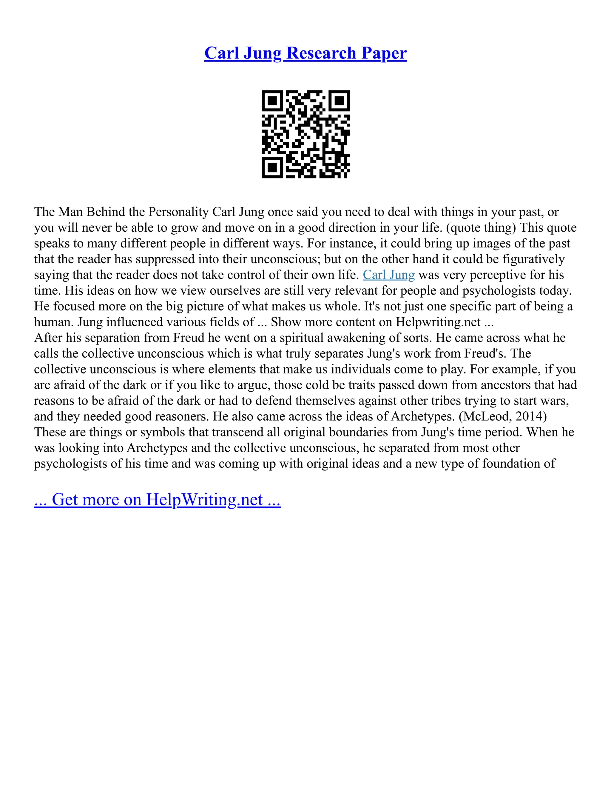 Carl Jung Research Paper
The Man Behind the Personality Carl Jung once said you need to deal with things in your past, or
you will never be able to grow and move on in a good direction in your life. (quote thing) This quote
speaks to many different people in different ways. For instance, it could bring up images of the past
that the reader has suppressed into their unconscious; but on the other hand it could be figuratively
saying that the reader does not take control of their own life. Carl Jung was very perceptive for his
time. His ideas on how we view ourselves are still very relevant for people and psychologists today.
He focused more on the big picture of what makes us whole. It's not just one specific part of being a
human. Jung influenced various fields of ... Show more content on Helpwriting.net ...
After his separation from Freud he went on a spiritual awakening of sorts. He came across what he
calls the collective unconscious which is what truly separates Jung's work from Freud's. The
collective unconscious is where elements that make us individuals come to play. For example, if you
are afraid of the dark or if you like to argue, those cold be traits passed down from ancestors that had
reasons to be afraid of the dark or had to defend themselves against other tribes trying to start wars,
and they needed good reasoners. He also came across the ideas of Archetypes. (McLeod, 2014)
These are things or symbols that transcend all original boundaries from Jung's time period. When he
was looking into Archetypes and the collective unconscious, he separated from most other
psychologists of his time and was coming up with original ideas and a new type of foundation of
... Get more on HelpWriting.net ...
 
