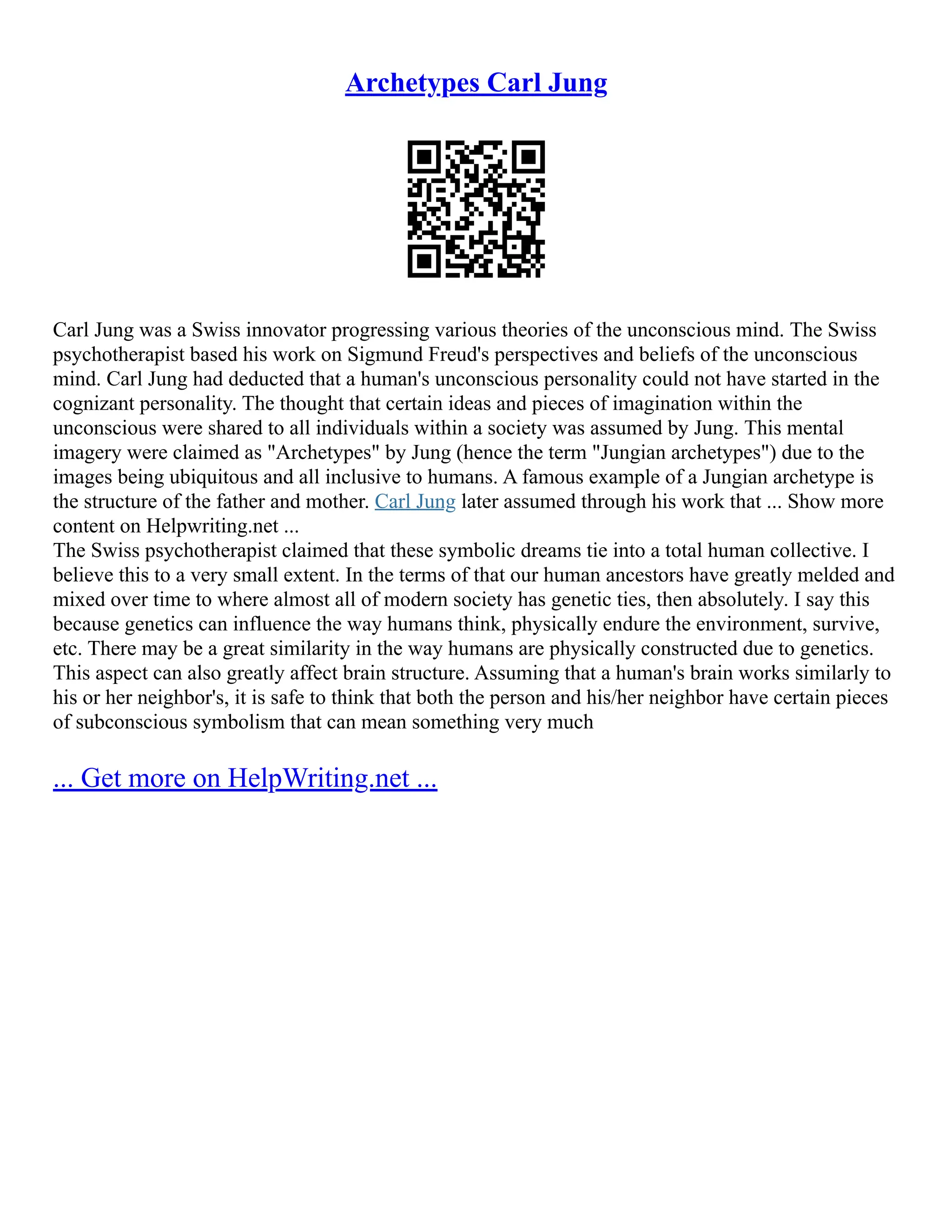 Archetypes Carl Jung
Carl Jung was a Swiss innovator progressing various theories of the unconscious mind. The Swiss
psychotherapist based his work on Sigmund Freud's perspectives and beliefs of the unconscious
mind. Carl Jung had deducted that a human's unconscious personality could not have started in the
cognizant personality. The thought that certain ideas and pieces of imagination within the
unconscious were shared to all individuals within a society was assumed by Jung. This mental
imagery were claimed as "Archetypes" by Jung (hence the term "Jungian archetypes") due to the
images being ubiquitous and all inclusive to humans. A famous example of a Jungian archetype is
the structure of the father and mother. Carl Jung later assumed through his work that ... Show more
content on Helpwriting.net ...
The Swiss psychotherapist claimed that these symbolic dreams tie into a total human collective. I
believe this to a very small extent. In the terms of that our human ancestors have greatly melded and
mixed over time to where almost all of modern society has genetic ties, then absolutely. I say this
because genetics can influence the way humans think, physically endure the environment, survive,
etc. There may be a great similarity in the way humans are physically constructed due to genetics.
This aspect can also greatly affect brain structure. Assuming that a human's brain works similarly to
his or her neighbor's, it is safe to think that both the person and his/her neighbor have certain pieces
of subconscious symbolism that can mean something very much
... Get more on HelpWriting.net ...
 