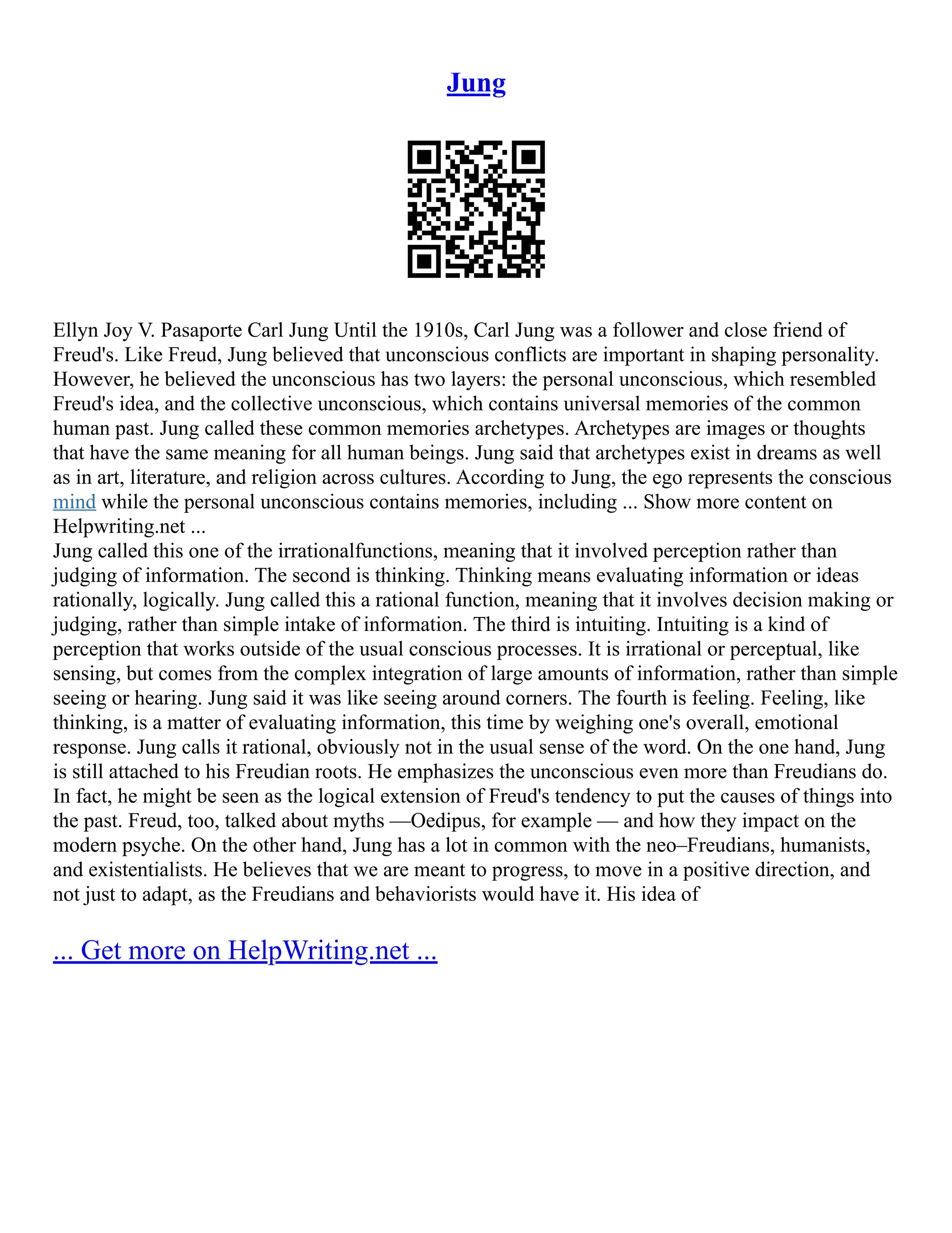Jung
Ellyn Joy V. Pasaporte Carl Jung Until the 1910s, Carl Jung was a follower and close friend of
Freud's. Like Freud, Jung believed that unconscious conflicts are important in shaping personality.
However, he believed the unconscious has two layers: the personal unconscious, which resembled
Freud's idea, and the collective unconscious, which contains universal memories of the common
human past. Jung called these common memories archetypes. Archetypes are images or thoughts
that have the same meaning for all human beings. Jung said that archetypes exist in dreams as well
as in art, literature, and religion across cultures. According to Jung, the ego represents the conscious
mind while the personal unconscious contains memories, including ... Show more content on
Helpwriting.net ...
Jung called this one of the irrationalfunctions, meaning that it involved perception rather than
judging of information. The second is thinking. Thinking means evaluating information or ideas
rationally, logically. Jung called this a rational function, meaning that it involves decision making or
judging, rather than simple intake of information. The third is intuiting. Intuiting is a kind of
perception that works outside of the usual conscious processes. It is irrational or perceptual, like
sensing, but comes from the complex integration of large amounts of information, rather than simple
seeing or hearing. Jung said it was like seeing around corners. The fourth is feeling. Feeling, like
thinking, is a matter of evaluating information, this time by weighing one's overall, emotional
response. Jung calls it rational, obviously not in the usual sense of the word. On the one hand, Jung
is still attached to his Freudian roots. He emphasizes the unconscious even more than Freudians do.
In fact, he might be seen as the logical extension of Freud's tendency to put the causes of things into
the past. Freud, too, talked about myths ––Oedipus, for example –– and how they impact on the
modern psyche. On the other hand, Jung has a lot in common with the neo–Freudians, humanists,
and existentialists. He believes that we are meant to progress, to move in a positive direction, and
not just to adapt, as the Freudians and behaviorists would have it. His idea of
... Get more on HelpWriting.net ...
 
