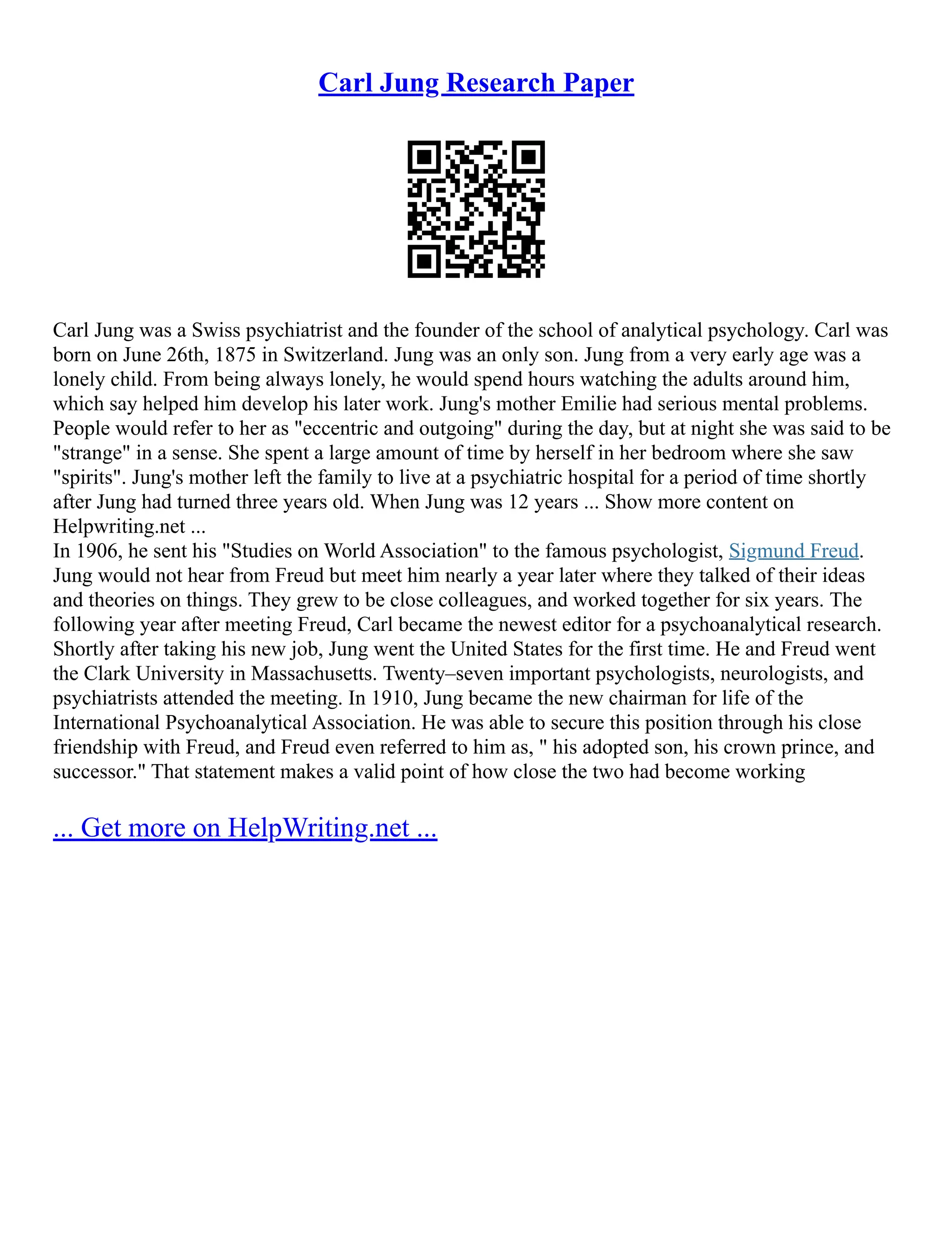 Carl Jung Research Paper
Carl Jung was a Swiss psychiatrist and the founder of the school of analytical psychology. Carl was
born on June 26th, 1875 in Switzerland. Jung was an only son. Jung from a very early age was a
lonely child. From being always lonely, he would spend hours watching the adults around him,
which say helped him develop his later work. Jung's mother Emilie had serious mental problems.
People would refer to her as "eccentric and outgoing" during the day, but at night she was said to be
"strange" in a sense. She spent a large amount of time by herself in her bedroom where she saw
"spirits". Jung's mother left the family to live at a psychiatric hospital for a period of time shortly
after Jung had turned three years old. When Jung was 12 years ... Show more content on
Helpwriting.net ...
In 1906, he sent his "Studies on World Association" to the famous psychologist, Sigmund Freud.
Jung would not hear from Freud but meet him nearly a year later where they talked of their ideas
and theories on things. They grew to be close colleagues, and worked together for six years. The
following year after meeting Freud, Carl became the newest editor for a psychoanalytical research.
Shortly after taking his new job, Jung went the United States for the first time. He and Freud went
the Clark University in Massachusetts. Twenty–seven important psychologists, neurologists, and
psychiatrists attended the meeting. In 1910, Jung became the new chairman for life of the
International Psychoanalytical Association. He was able to secure this position through his close
friendship with Freud, and Freud even referred to him as, " his adopted son, his crown prince, and
successor." That statement makes a valid point of how close the two had become working
... Get more on HelpWriting.net ...
 