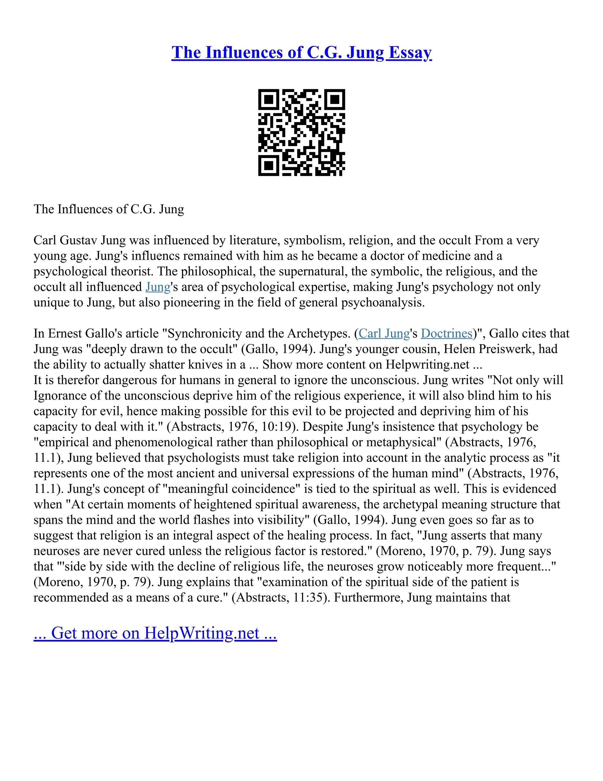 The Influences of C.G. Jung Essay
The Influences of C.G. Jung
Carl Gustav Jung was influenced by literature, symbolism, religion, and the occult From a very
young age. Jung's influencs remained with him as he became a doctor of medicine and a
psychological theorist. The philosophical, the supernatural, the symbolic, the religious, and the
occult all influenced Jung's area of psychological expertise, making Jung's psychology not only
unique to Jung, but also pioneering in the field of general psychoanalysis.
In Ernest Gallo's article "Synchronicity and the Archetypes. (Carl Jung's Doctrines)", Gallo cites that
Jung was "deeply drawn to the occult" (Gallo, 1994). Jung's younger cousin, Helen Preiswerk, had
the ability to actually shatter knives in a ... Show more content on Helpwriting.net ...
It is therefor dangerous for humans in general to ignore the unconscious. Jung writes "Not only will
Ignorance of the unconscious deprive him of the religious experience, it will also blind him to his
capacity for evil, hence making possible for this evil to be projected and depriving him of his
capacity to deal with it." (Abstracts, 1976, 10:19). Despite Jung's insistence that psychology be
"empirical and phenomenological rather than philosophical or metaphysical" (Abstracts, 1976,
11.1), Jung believed that psychologists must take religion into account in the analytic process as "it
represents one of the most ancient and universal expressions of the human mind" (Abstracts, 1976,
11.1). Jung's concept of "meaningful coincidence" is tied to the spiritual as well. This is evidenced
when "At certain moments of heightened spiritual awareness, the archetypal meaning structure that
spans the mind and the world flashes into visibility" (Gallo, 1994). Jung even goes so far as to
suggest that religion is an integral aspect of the healing process. In fact, "Jung asserts that many
neuroses are never cured unless the religious factor is restored." (Moreno, 1970, p. 79). Jung says
that "'side by side with the decline of religious life, the neuroses grow noticeably more frequent..."
(Moreno, 1970, p. 79). Jung explains that "examination of the spiritual side of the patient is
recommended as a means of a cure." (Abstracts, 11:35). Furthermore, Jung maintains that
... Get more on HelpWriting.net ...
 