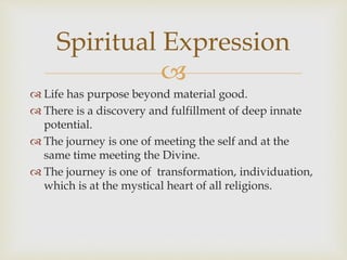Spiritual Expression 
 
 Life has purpose beyond material good. 
 There is a discovery and fulfillment of deep innate 
potential. 
 The journey is one of meeting the self and at the 
same time meeting the Divine. 
 The journey is one of transformation, individuation, 
which is at the mystical heart of all religions. 
 