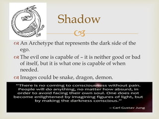 Shadow 
 
 An Archetype that represents the dark side of the 
ego. 
 The evil one is capable of – it is neither good or bad 
of itself, but it is what one is capable of when 
needed. 
 Images could be snake, dragon, demon. 
 